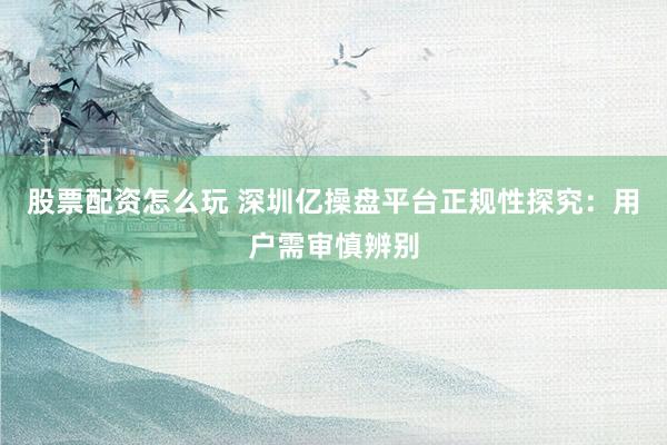 股票配资怎么玩 深圳亿操盘平台正规性探究：用户需审慎辨别