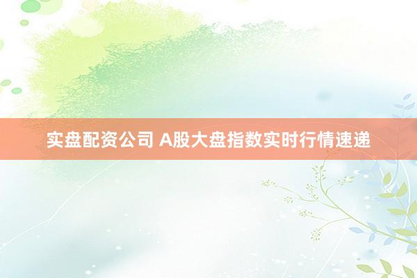 实盘配资公司 A股大盘指数实时行情速递