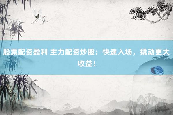 股票配资盈利 主力配资炒股：快速入场，撬动更大收益！