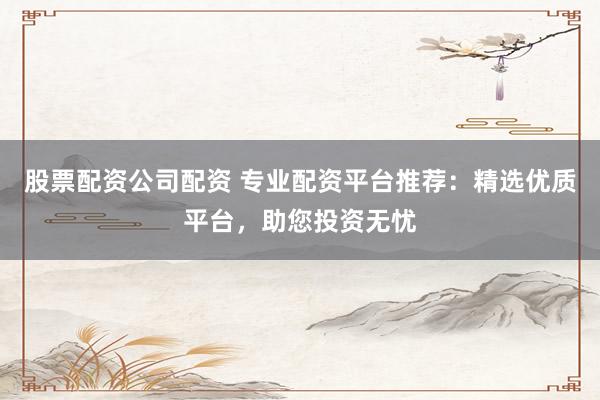 股票配资公司配资 专业配资平台推荐：精选优质平台，助您投资无忧