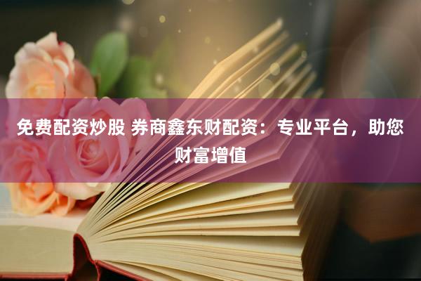 免费配资炒股 券商鑫东财配资：专业平台，助您财富增值